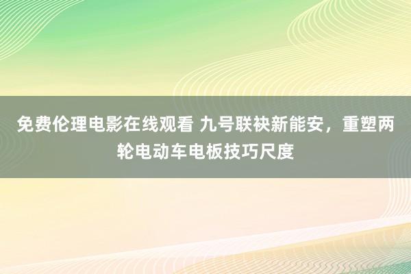 免费伦理电影在线观看 九号联袂新能安，重塑两轮电动车电板技巧尺度