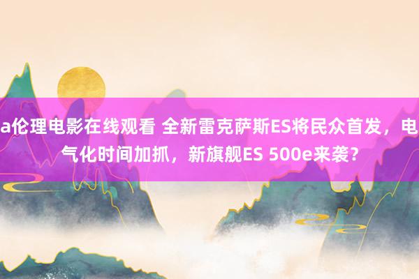 a伦理电影在线观看 全新雷克萨斯ES将民众首发，电气化时间加抓，新旗舰ES 500e来袭？