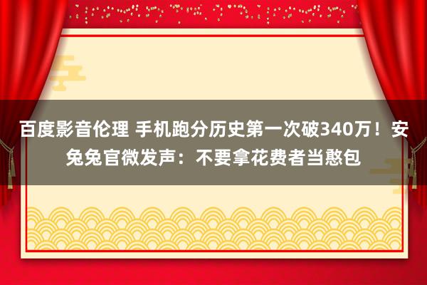 百度影音伦理 手机跑分历史第一次破340万！安兔兔官微发声：不要拿花费者当憨包
