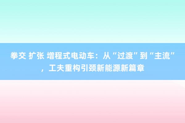 拳交 扩张 增程式电动车：从“过渡”到“主流”，工夫重构引颈新能源新篇章