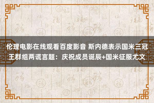 伦理电影在线观看百度影音 斯内德表示国米三冠王群组两谎言题：庆祝成员诞辰+国米征服尤文