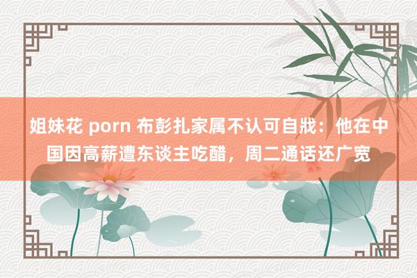 姐妹花 porn 布彭扎家属不认可自戕：他在中国因高薪遭东谈主吃醋，周二通话还广宽
