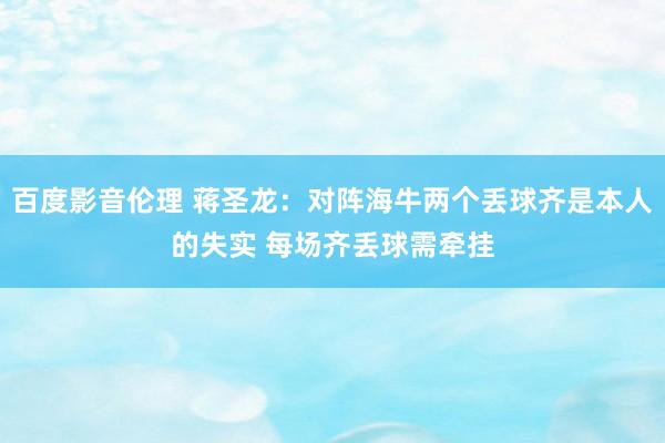 百度影音伦理 蒋圣龙：对阵海牛两个丢球齐是本人的失实 每场齐丢球需牵挂