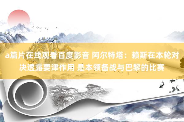 a篇片在线观看百度影音 阿尔特塔：赖斯在本轮对决透露要津作用 是本领备战与巴黎的比赛