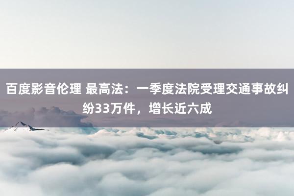 百度影音伦理 最高法：一季度法院受理交通事故纠纷33万件，增长近六成
