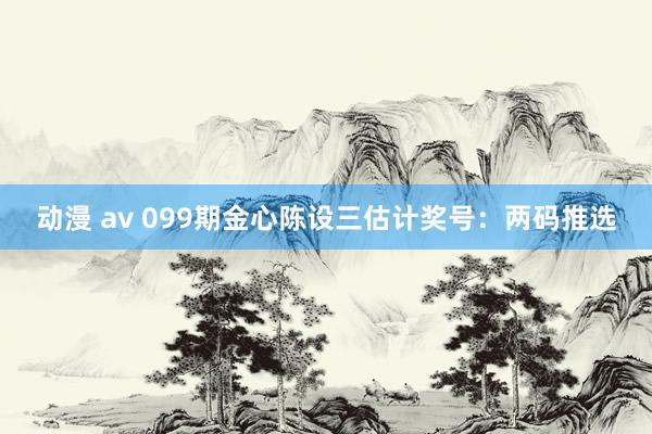 动漫 av 099期金心陈设三估计奖号：两码推选