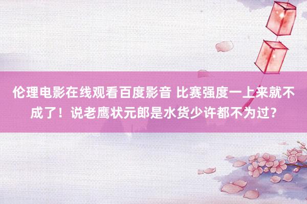 伦理电影在线观看百度影音 比赛强度一上来就不成了！说老鹰状元郎是水货少许都不为过？
