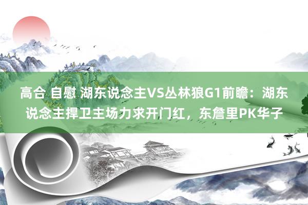高合 自慰 湖东说念主VS丛林狼G1前瞻：湖东说念主捍卫主场力求开门红，东詹里PK华子