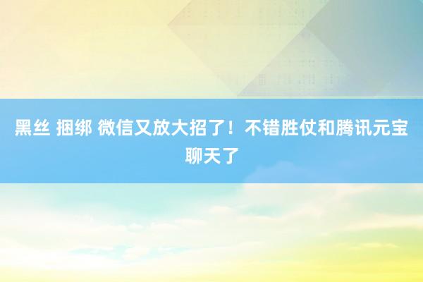 黑丝 捆绑 微信又放大招了！不错胜仗和腾讯元宝聊天了