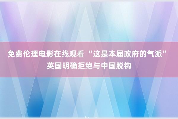免费伦理电影在线观看 “这是本届政府的气派” 英国明确拒绝与中国脱钩