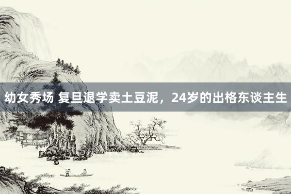 幼女秀场 复旦退学卖土豆泥，24岁的出格东谈主生