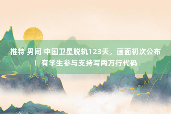 推特 男同 中国卫星脱轨123天，画面初次公布！有学生参与支持写两万行代码