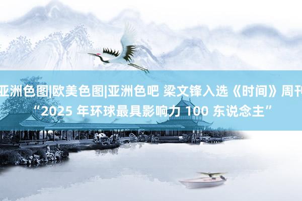亚洲色图|欧美色图|亚洲色吧 梁文锋入选《时间》周刊“2025 年环球最具影响力 100 东说念主”