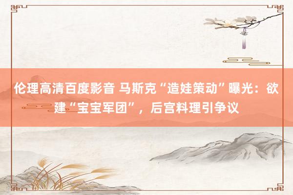 伦理高清百度影音 马斯克“造娃策动”曝光：欲建“宝宝军团”，后宫料理引争议
