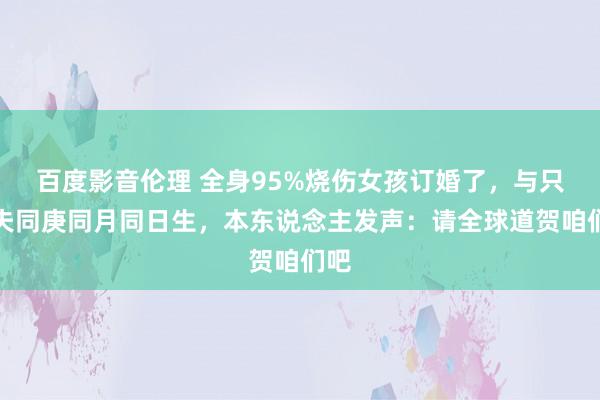 百度影音伦理 全身95%烧伤女孩订婚了，与只身夫同庚同月同日生，本东说念主发声：请全球道贺咱们吧