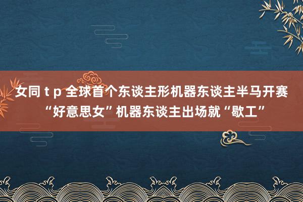 女同 t p 全球首个东谈主形机器东谈主半马开赛 “好意思女”机器东谈主出场就“歇工”