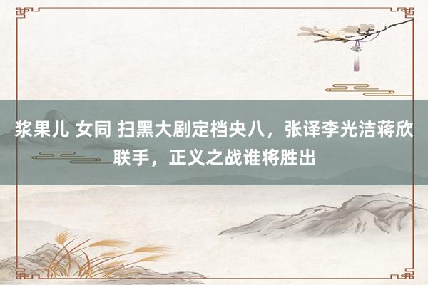 浆果儿 女同 扫黑大剧定档央八，张译李光洁蒋欣联手，正义之战谁将胜出
