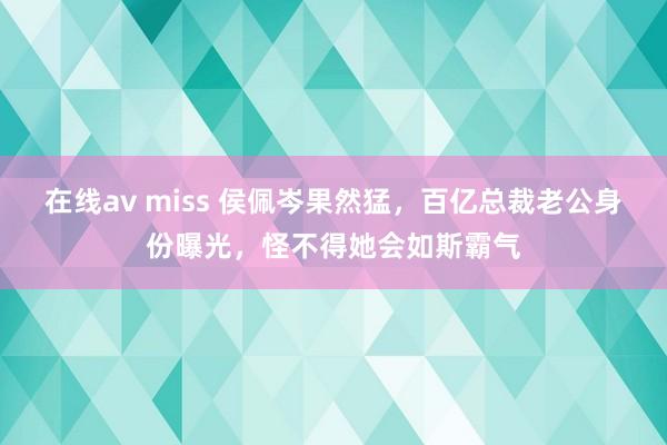 在线av miss 侯佩岑果然猛，百亿总裁老公身份曝光，怪不得她会如斯霸气