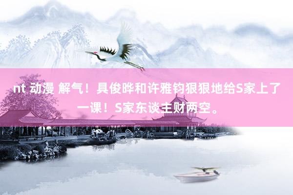 nt 动漫 解气！具俊晔和许雅钧狠狠地给S家上了一课！S家东谈主财两空。