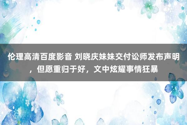 伦理高清百度影音 刘晓庆妹妹交付讼师发布声明，但愿重归于好，文中炫耀事情狂暴
