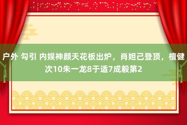 户外 勾引 内娱神颜天花板出炉，肖妲己登顶，檀健次10朱一龙8于适7成毅第2