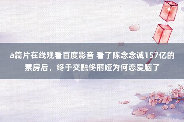 a篇片在线观看百度影音 看了陈念念诚157亿的票房后，终于交融佟丽娅为何恋爱脑了