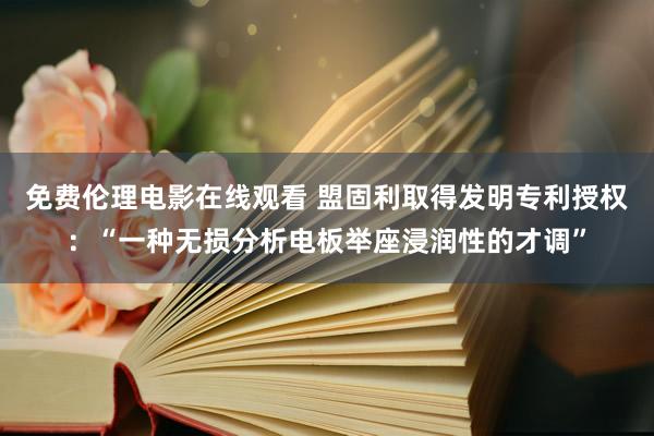 免费伦理电影在线观看 盟固利取得发明专利授权：“一种无损分析电板举座浸润性的才调”