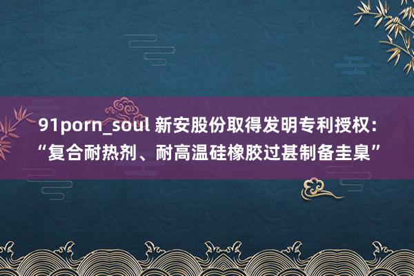 91porn_soul 新安股份取得发明专利授权：“复合耐热剂、耐高温硅橡胶过甚制备圭臬”