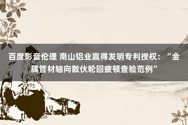 百度影音伦理 南山铝业赢得发明专利授权：“金属管材轴向散伙轮回疲顿查验范例”