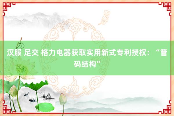 汉服 足交 格力电器获取实用新式专利授权：“管码结构”