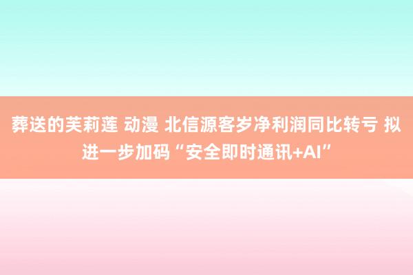 葬送的芙莉莲 动漫 北信源客岁净利润同比转亏 拟进一步加码“安全即时通讯+AI”