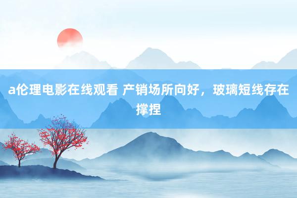 a伦理电影在线观看 产销场所向好，玻璃短线存在撑捏