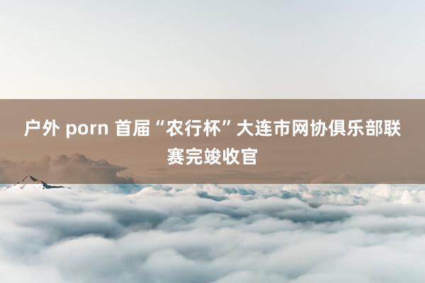 户外 porn 首届“农行杯”大连市网协俱乐部联赛完竣收官