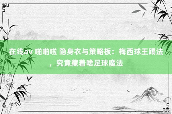在线av 啪啪啦 隐身衣与策略板：梅西球王踢法，究竟藏着啥足球魔法