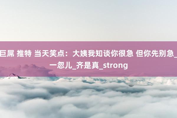 巨屌 推特 当天笑点：大姨我知谈你很急 但你先别急_一忽儿_齐是真_strong