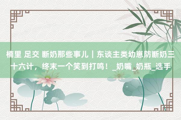 楠里 足交 断奶那些事儿｜东谈主类幼崽防断奶三十六计，终末一个笑到打鸣！_奶嘴_奶瓶_选手