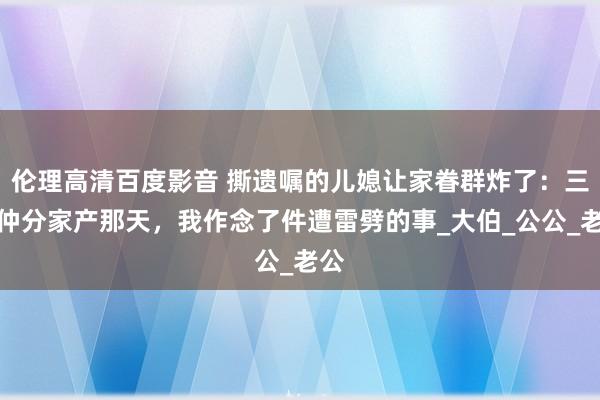 伦理高清百度影音 撕遗嘱的儿媳让家眷群炸了：三伯仲分家产那天，我作念了件遭雷劈的事_大伯_公公_老公