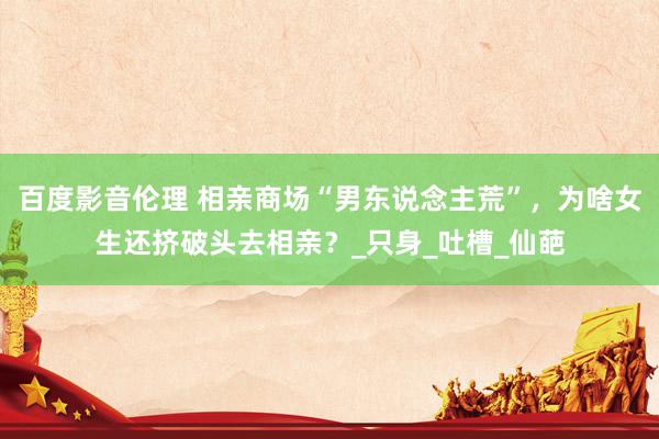 百度影音伦理 相亲商场“男东说念主荒”，为啥女生还挤破头去相亲？_只身_吐槽_仙葩