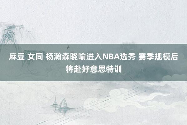 麻豆 女同 杨瀚森晓喻进入NBA选秀 赛季规模后将赴好意思特训