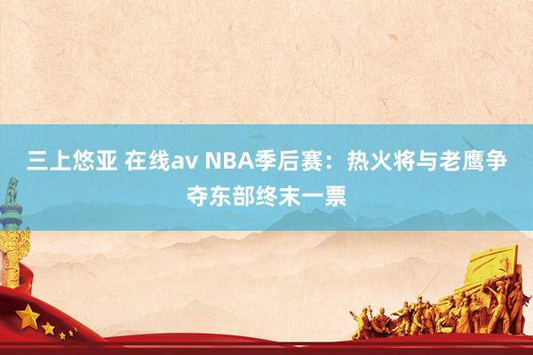 三上悠亚 在线av NBA季后赛：热火将与老鹰争夺东部终末一票
