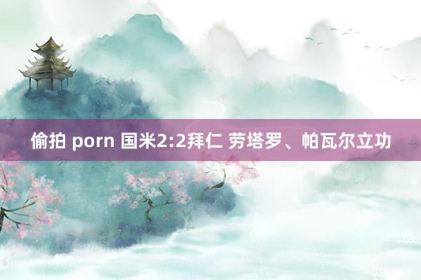 偷拍 porn 国米2:2拜仁 劳塔罗、帕瓦尔立功