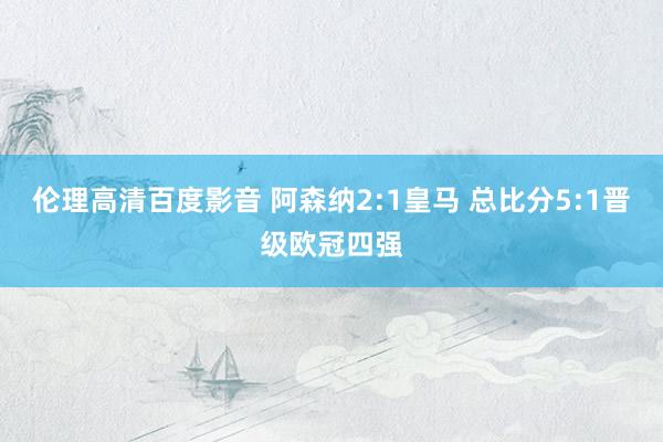 伦理高清百度影音 阿森纳2:1皇马 总比分5:1晋级欧冠四强