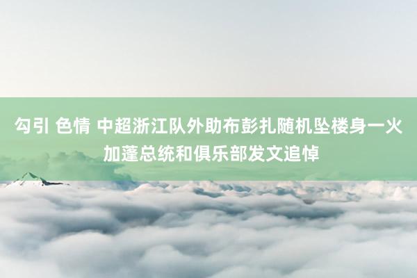 勾引 色情 中超浙江队外助布彭扎随机坠楼身一火 加蓬总统和俱乐部发文追悼