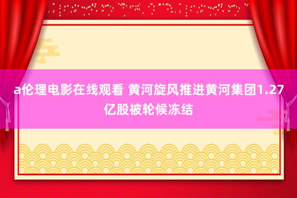 a伦理电影在线观看 黄河旋风推进黄河集团1.27亿股被轮候冻结