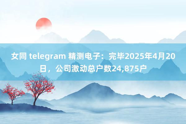 女同 telegram 精测电子：完毕2025年4月20日，公司激动总户数24,875户
