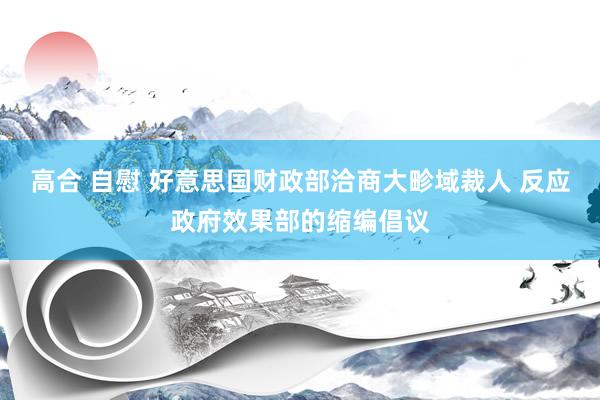 高合 自慰 好意思国财政部洽商大畛域裁人 反应政府效果部的缩编倡议