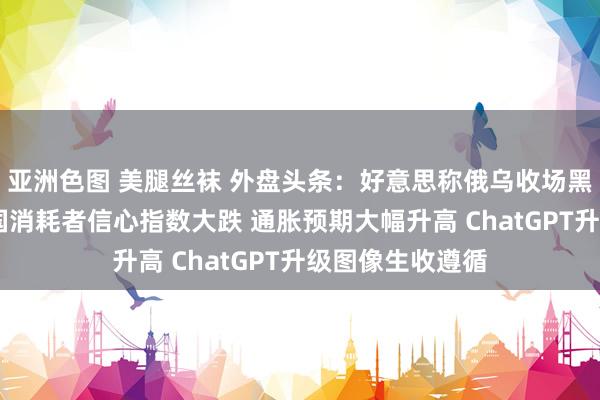 亚洲色图 美腿丝袜 外盘头条：好意思称俄乌收场黑海息兵 好意思国消耗者信心指数大跌 通胀预期大幅升高 ChatGPT升级图像生收遵循