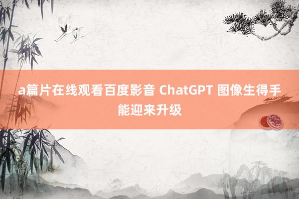 a篇片在线观看百度影音 ChatGPT 图像生得手能迎来升级