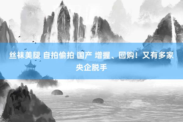 丝袜美腿 自拍偷拍 国产 增握、回购！又有多家央企脱手