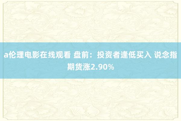 a伦理电影在线观看 盘前：投资者逢低买入 说念指期货涨2.90%